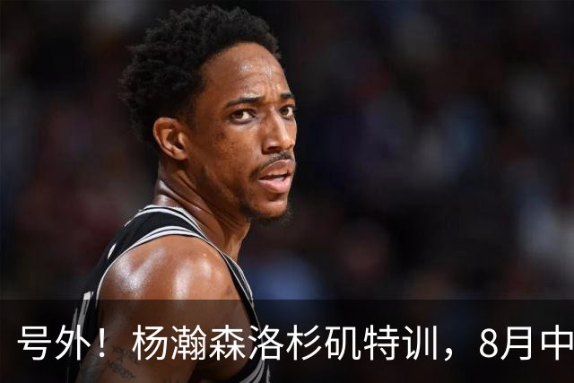 号外！杨瀚森洛杉矶特训，8月中旬回国，征战世预赛，继续当陪练？