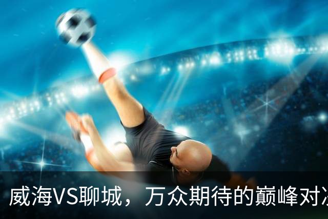威海VS聊城，万众期待的巅峰对决，就在本周六！（文末票根福利）