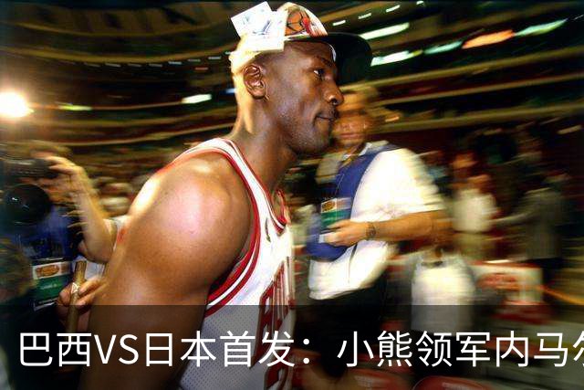 巴西VS日本首发：小熊领军内马尔替补 库尼亚配拉扬