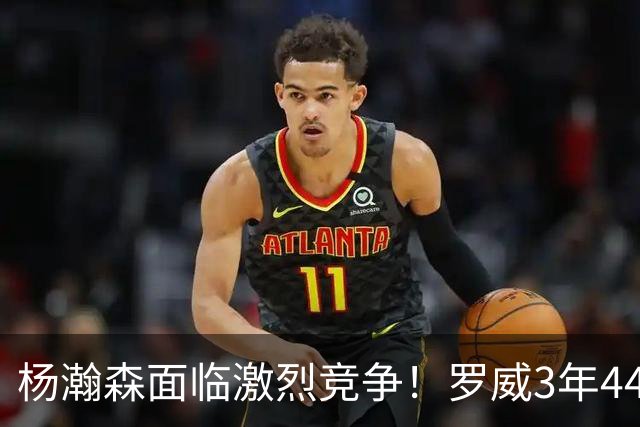 杨瀚森面临激烈竞争！罗威3年4400万美元续约开拓者
