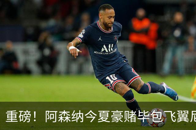 重磅！阿森纳今夏豪赌毕包飞翼尼科，西班牙世界杯冠军成头号目标