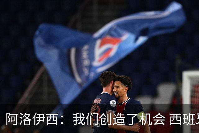 阿洛伊西：我们创造了机会 西班牙表现很好但90分钟内也没进球