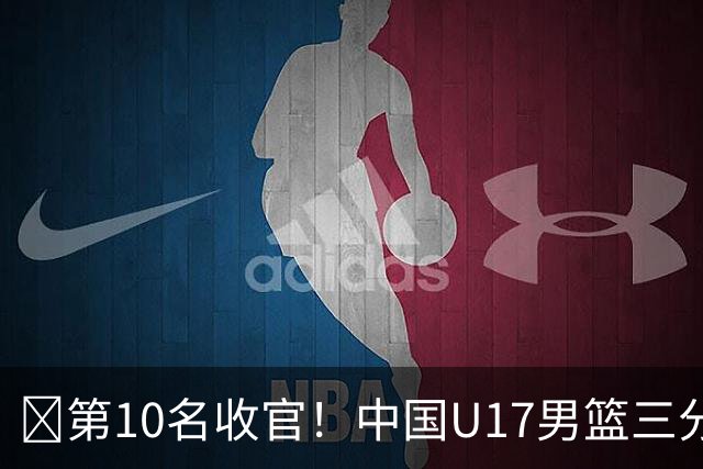 🏀第10名收官！中国U17男篮三分26中5不敌斯洛文尼亚U17男篮