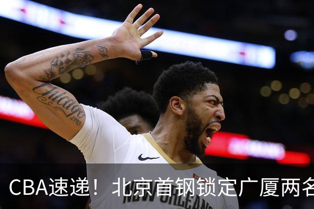 CBA速递！北京首钢锁定广厦两名强援，广厦留住塔克，深圳正式续约巴吉，迪亚洛心系山西
